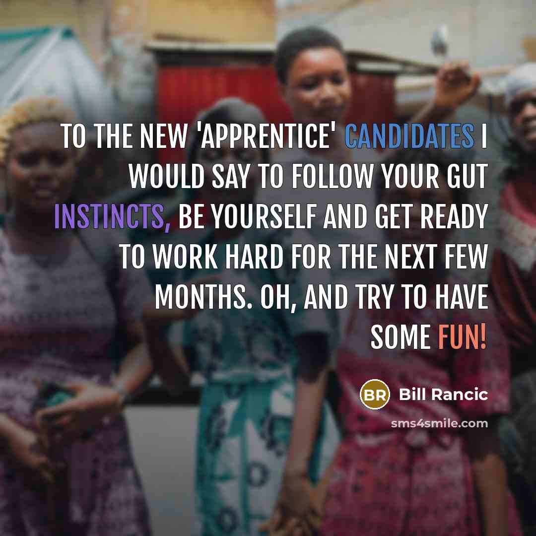 “To the new 'Apprentice' candidates I would say to follow your gut instincts, be yourself and get ready to work hard for the next few months. Oh, and try to have some fun!” quote by Bill Rancic