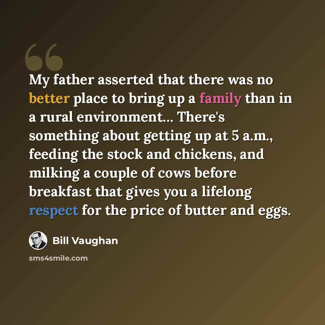 “My father asserted that there was no better place to bring up a family than in a rural environment… There's something about getting up at 5 a.m., feeding the stock and chickens, and milking a couple of cows before breakfast that gives you a lifelong respect for the price of butter and eggs.” quote by Bill Vaughan