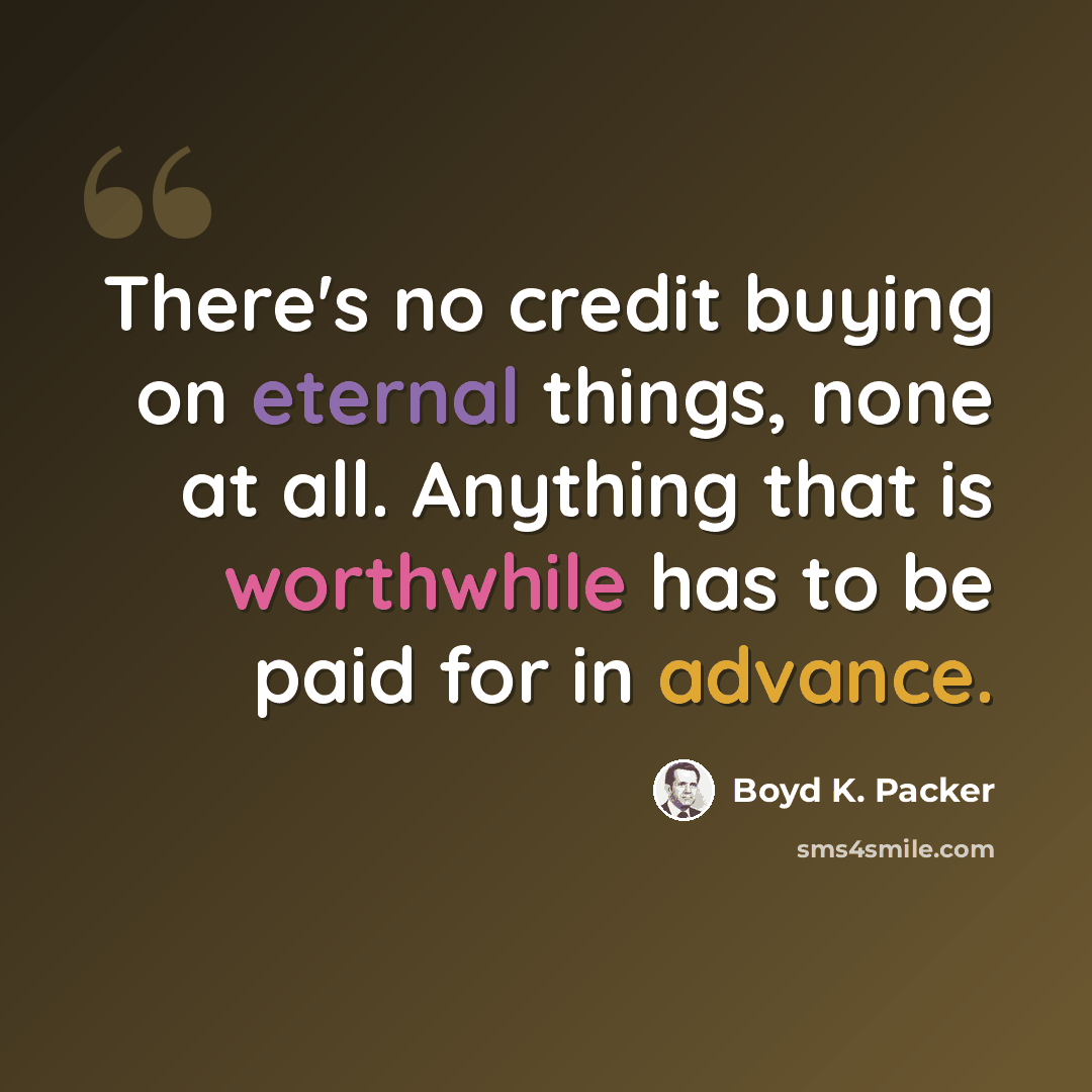 “There's no credit buying on eternal things, none at all. Anything that is worthwhile has to be paid for in advance.” quote by Boyd K. Packer