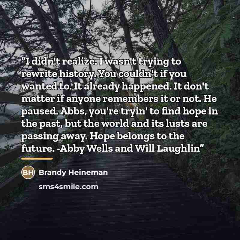 “I didn't realize. I wasn't trying to rewrite history. You couldn't if you wanted to. It already happened. It don't matter if anyone remembers it or not. He paused. Abbs, you're tryin' to find hope in the past, but the world and its lusts are passing away. Hope belongs to the future. -Abby Wells…” quote by Brandy Heineman