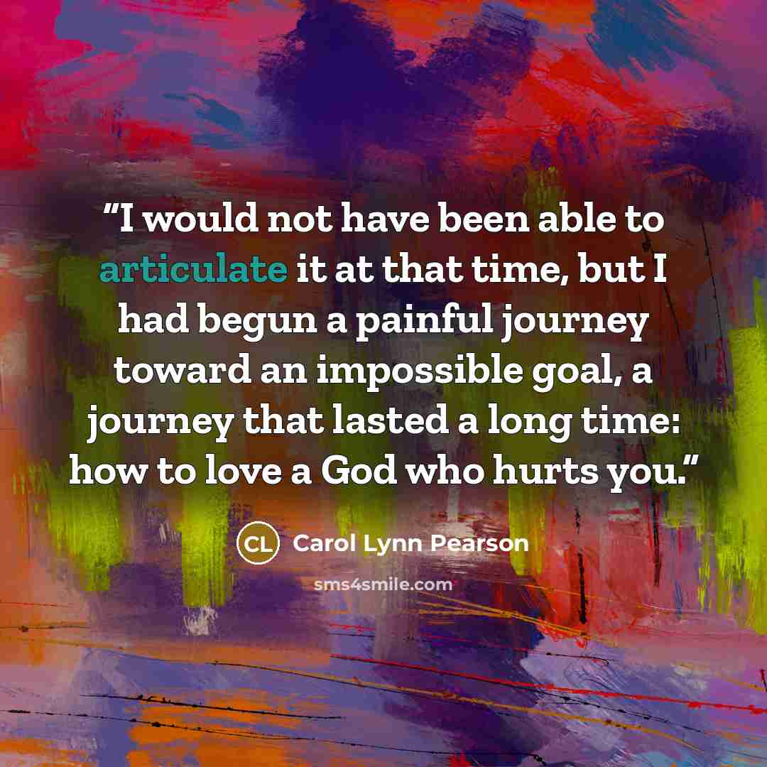 “I would not have been able to articulate it at that time, but I had begun a painful journey toward an impossible goal, a journey that lasted a long time: how to love a God who hurts you.” quote by Carol Lynn Pearson