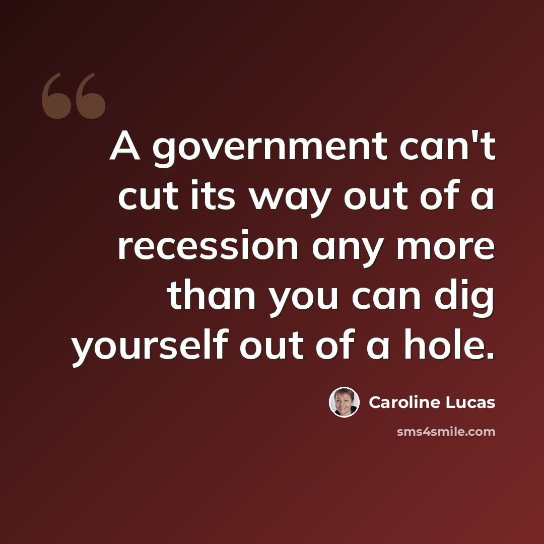 “A government can't cut its way out of a recession any more than you can dig yourself out of a hole.” quote by Caroline Lucas