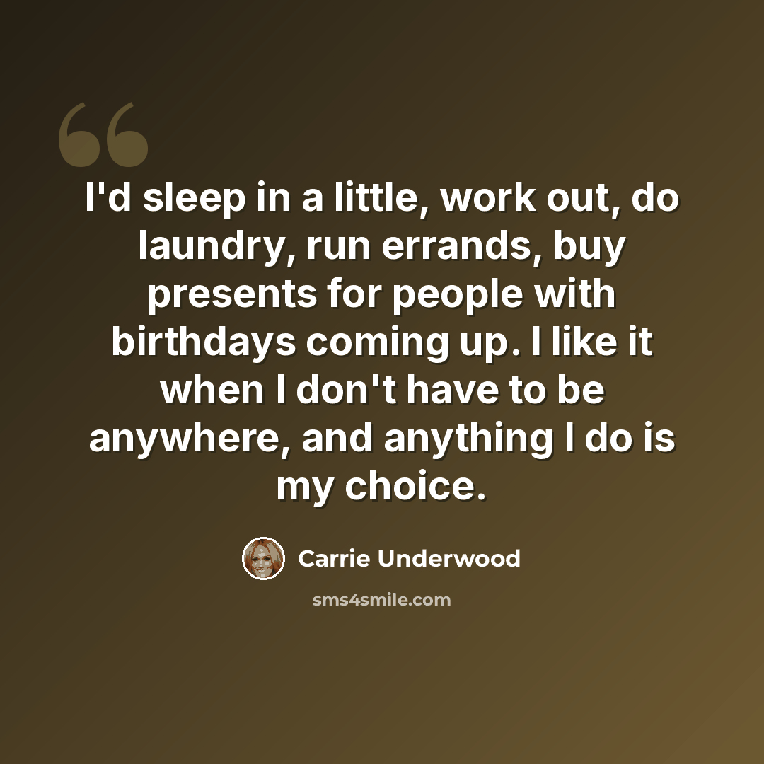 “I'd sleep in a little, work out, do laundry, run errands, buy presents for people with birthdays coming up. I like it when I don't have to be anywhere, and anything I do is my choice.” quote by Carrie Underwood