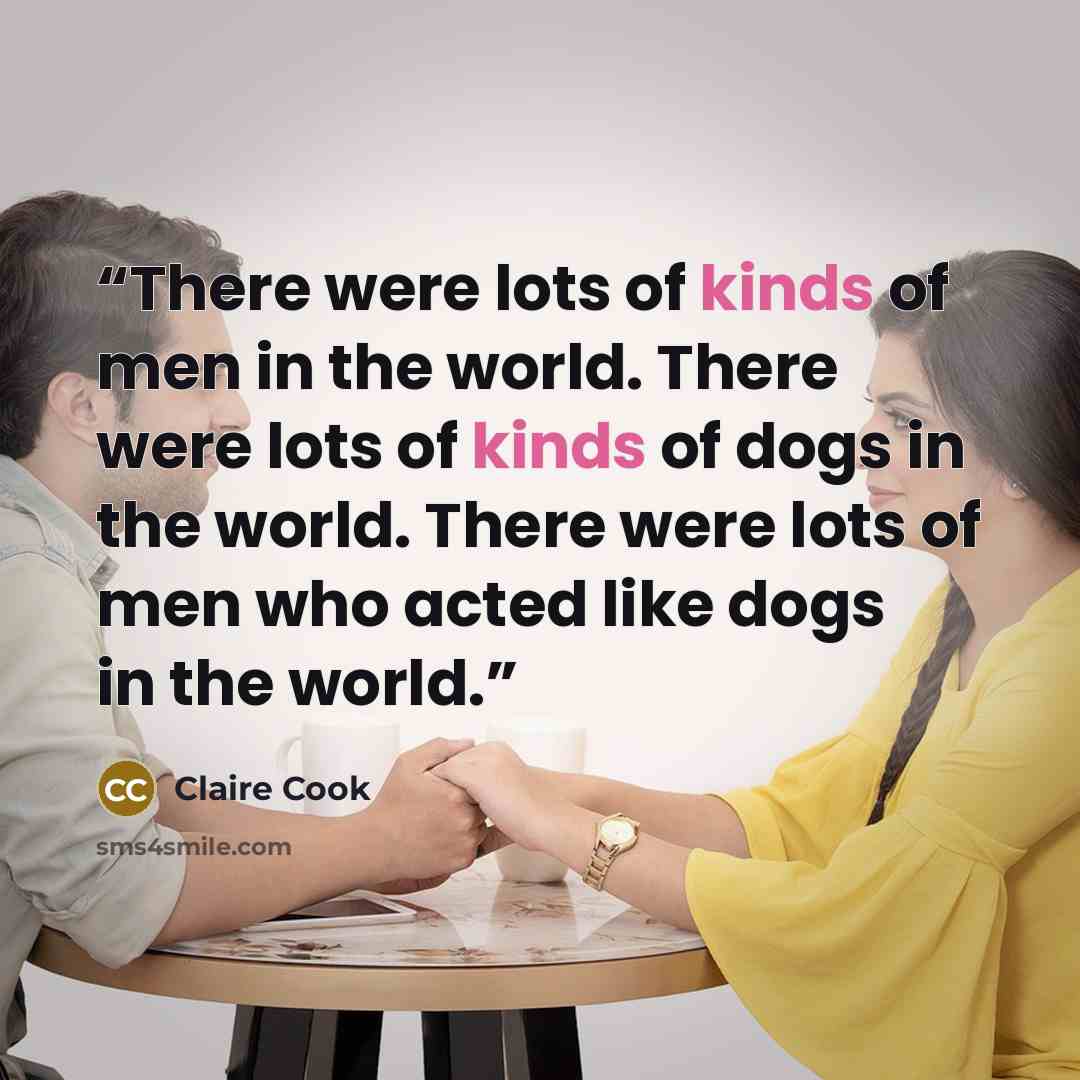 “There were lots of kinds of men in the world. There were lots of kinds of dogs in the world. There were lots of men who acted like dogs in the world.” quote by Claire Cook