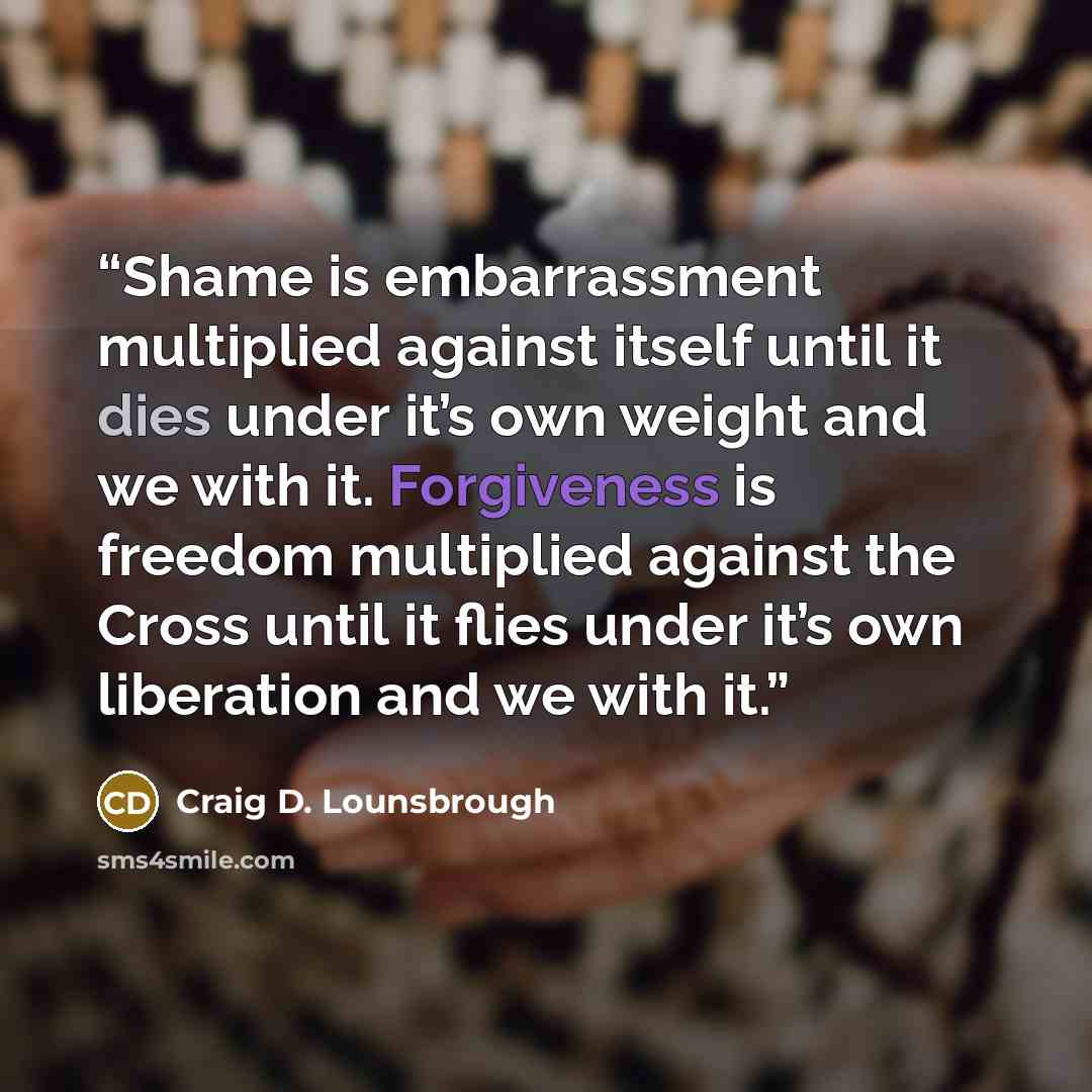 “Shame is embarrassment multiplied against itself until it dies under it’s own weight and we with it. Forgiveness is freedom multiplied against the Cross until it flies under it’s own liberation and we with it.” quote by Craig D. Lounsbrough