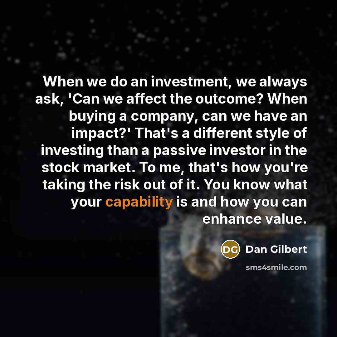 “When we do an investment, we always ask, 'Can we affect the outcome? When buying a company, can we have an impact?' That's a different style of investing than a passive investor in the stock market. To me, that's how you're taking the risk out of it. You know what your capability is and how you…” quote by Dan Gilbert