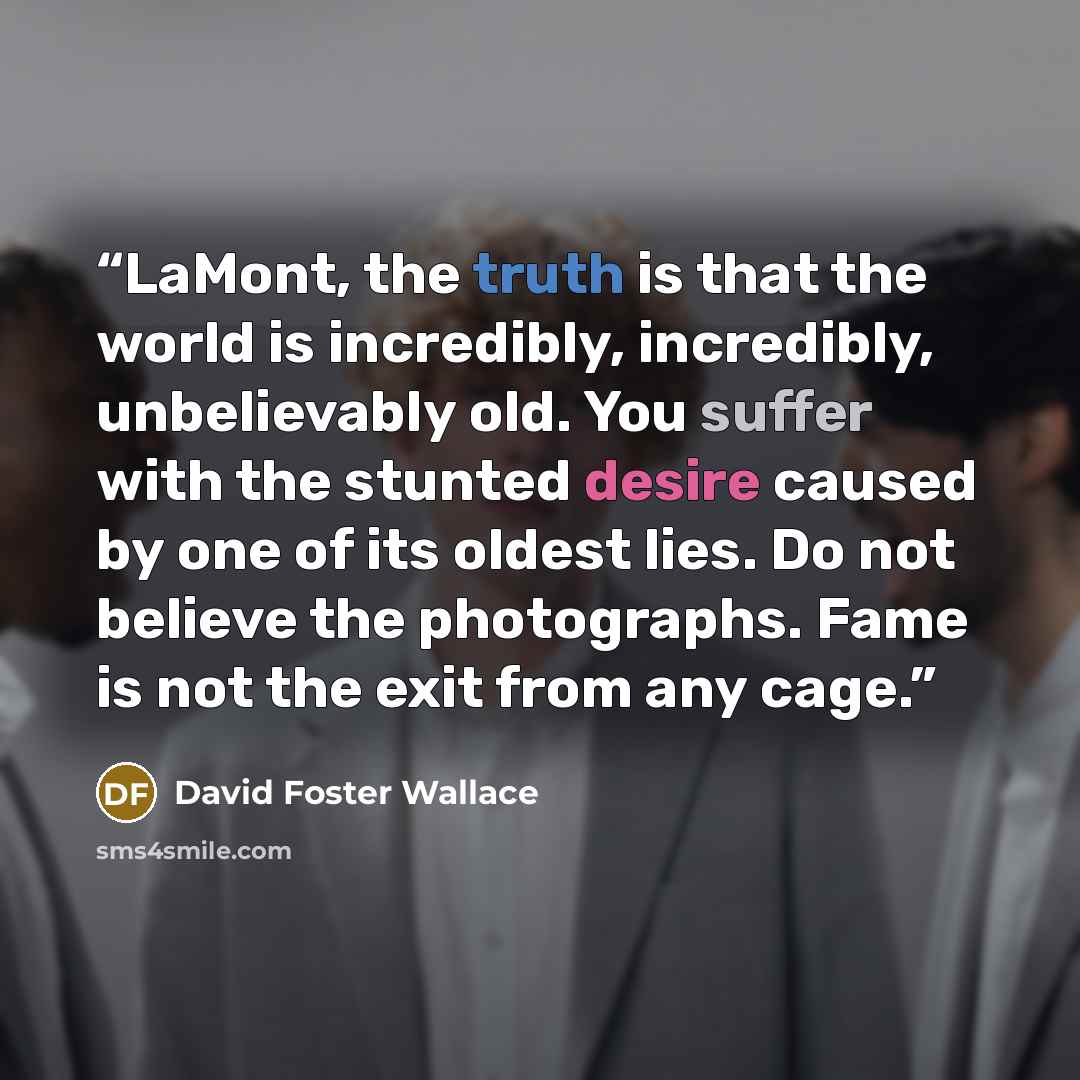 “LaMont, the truth is that the world is incredibly, incredibly, unbelievably old. You suffer with the stunted desire caused by one of its oldest lies. Do not believe the photographs. Fame is not the exit from any cage.” quote by David Foster Wallace