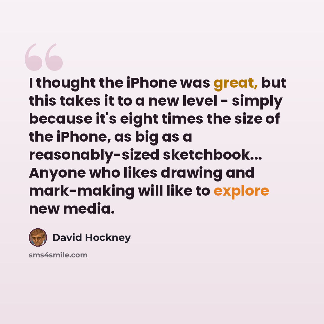 “I thought the iPhone was great, but this takes it to a new level - simply because it's eight times the size of the iPhone, as big as a reasonably-sized sketchbook... Anyone who likes drawing and mark-making will like to explore new media.” quote by David Hockney