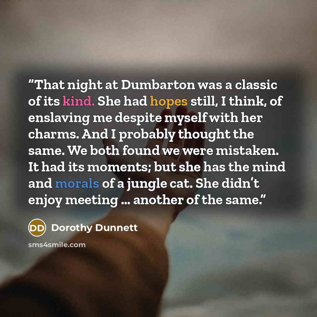 “That night at Dumbarton was a classic of its kind. She had hopes still, I think, of enslaving me despite myself with her charms. And I probably thought the same. We both found we were mistaken. It had its moments; but she has the mind and morals of a jungle cat. She didn’t enjoy meeting … another…” quote by Dorothy Dunnett