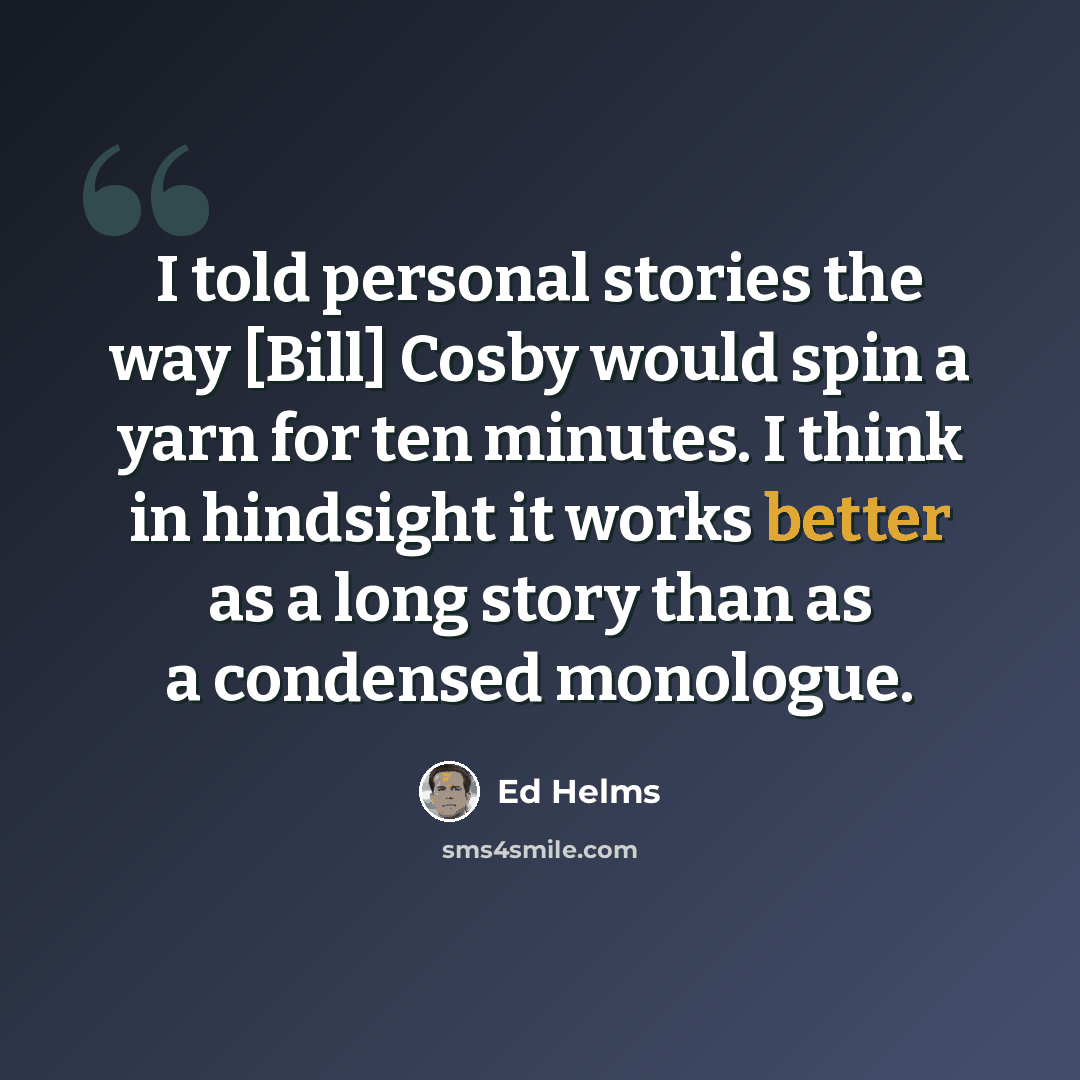 “I told personal stories the way [Bill] Cosby would spin a yarn for ten minutes. I think in hindsight it works better as a long story than as a condensed monologue.” quote by Ed Helms