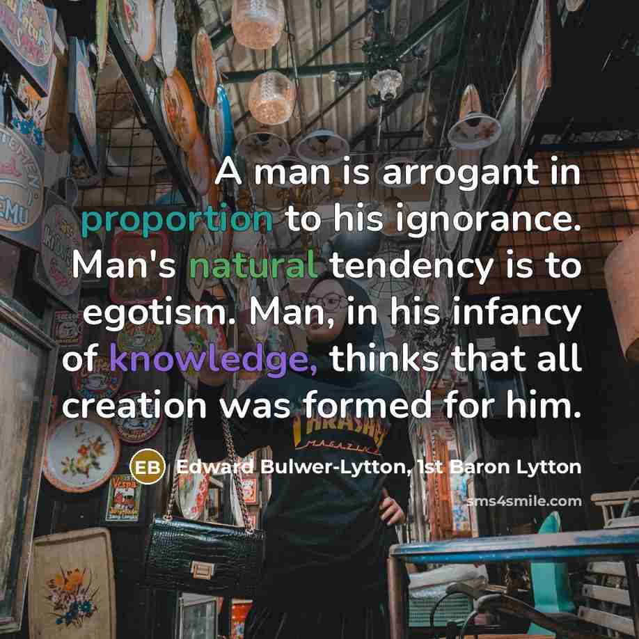 “A man is arrogant in proportion to his ignorance. Man's natural tendency is to egotism. Man, in his infancy of knowledge, thinks that all creation was formed for him.” quote by Edward Bulwer-Lytton, 1st Baron Lytton