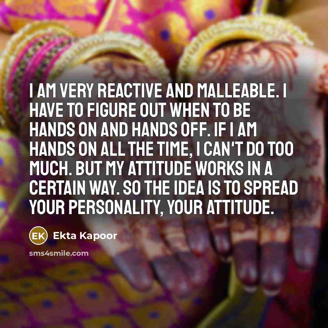 “I am very reactive and malleable. I have to figure out when to be hands on and hands off. If I am hands on all the time, I can't do too much. But my attitude works in a certain way. So the idea is to spread your personality, your attitude.” quote by Ekta Kapoor