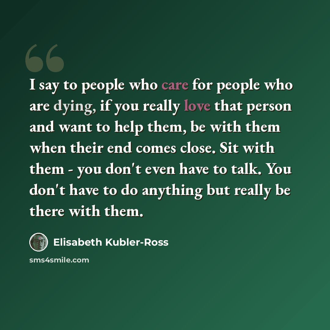“I say to people who care for people who are dying, if you really love that person and want to help them, be with them when their end comes close. Sit with them - you don't even have to talk. You don't have to do anything but really be there with them.” quote by Elisabeth Kubler-Ross