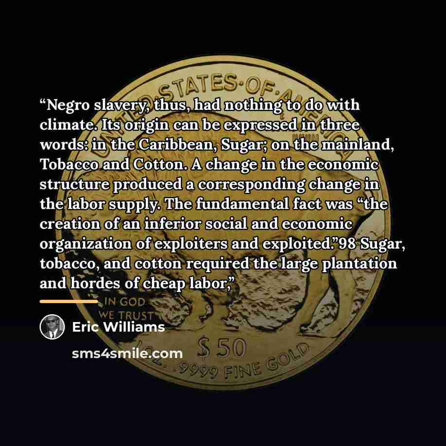 “Negro slavery, thus, had nothing to do with climate. Its origin can be expressed in three words: in the Caribbean, Sugar; on the mainland, Tobacco and Cotton. A change in the economic structure produced a corresponding change in the labor supply. The fundamental fact was “the creation of an…” quote by Eric Williams