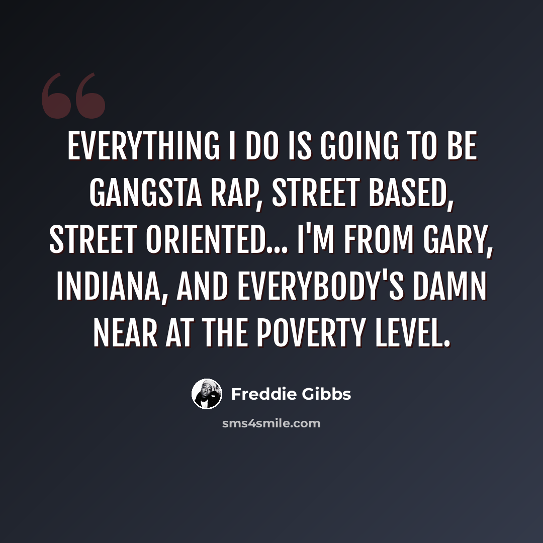 “Everything I do is going to be gangsta rap, street based, street oriented... I'm from Gary, Indiana, and everybody's damn near at the poverty level.” quote by Freddie Gibbs