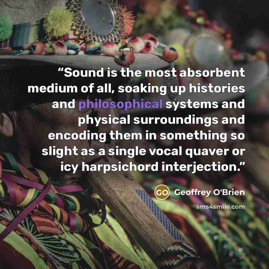 “Sound is the most absorbent medium of all, soaking up histories and philosophical systems and physical surroundings and encoding them in something so slight as a single vocal quaver or icy harpsichord interjection.” quote by Geoffrey O'Brien