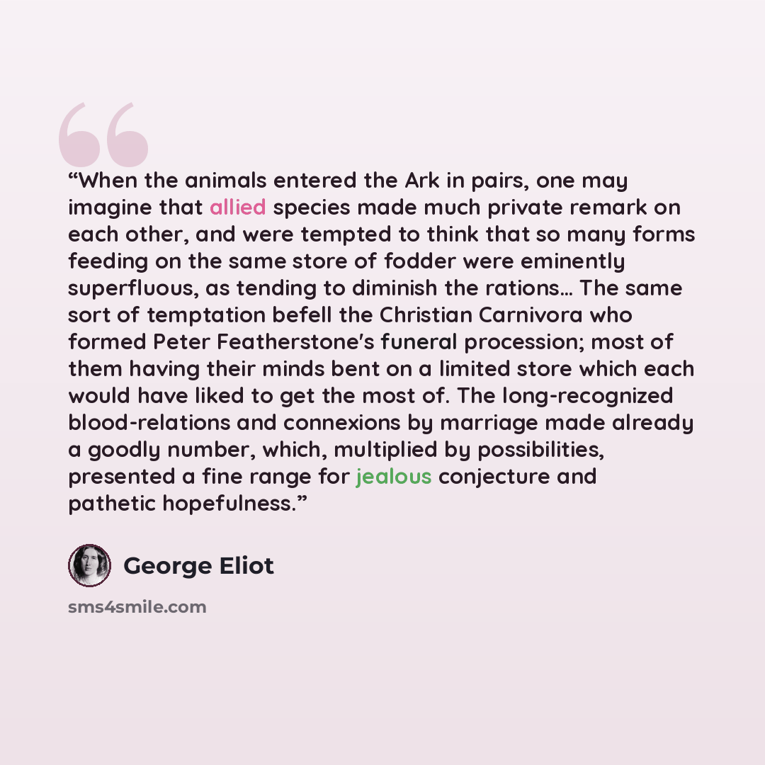 “When the animals entered the Ark in pairs, one may imagine that allied species made much private remark on each other, and were tempted to think that so many forms feeding on the same store of fodder were eminently superfluous, as tending to diminish the rations… The same sort of temptation befell…” quote by George Eliot