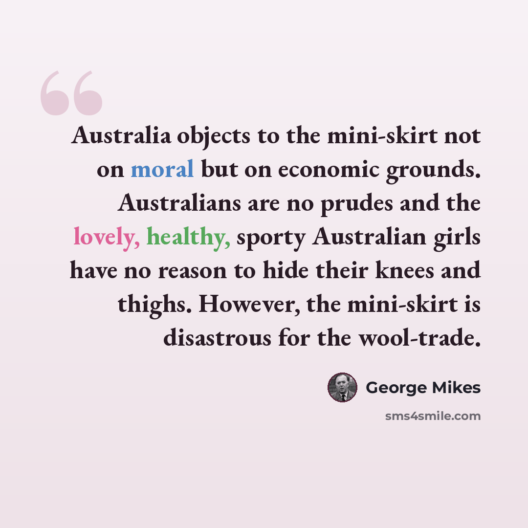 “Australia objects to the mini-skirt not on moral but on economic grounds. Australians are no prudes and the lovely, healthy, sporty Australian girls have no reason to hide their knees and thighs. However, the mini-skirt is disastrous for the wool-trade.” quote by George Mikes