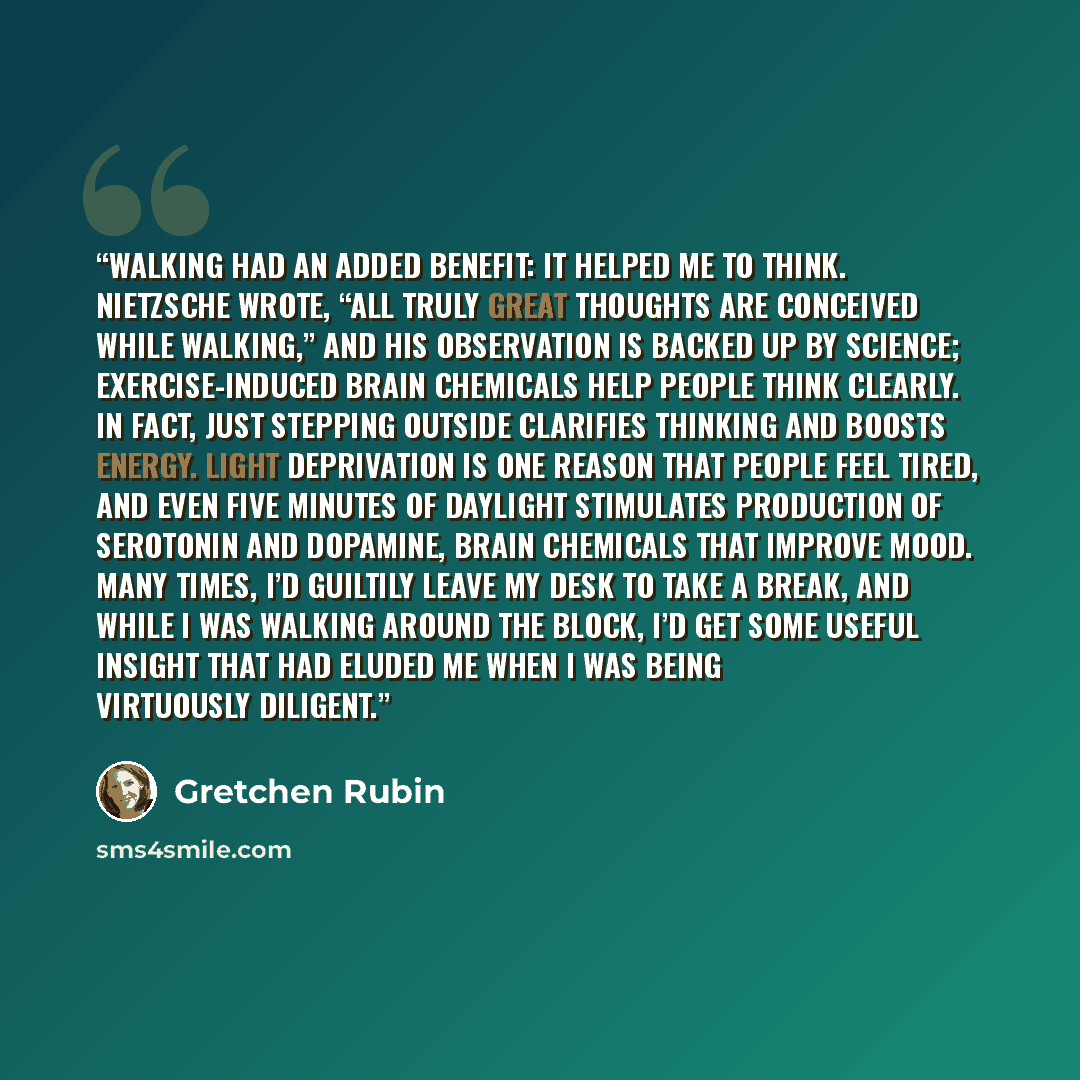 “Walking had an added benefit: it helped me to think. Nietzsche wrote, “All truly great thoughts are conceived while walking,” and his observation is backed up by science; exercise-induced brain chemicals help people think clearly. In fact, just stepping outside clarifies thinking and boosts…” quote by Gretchen Rubin