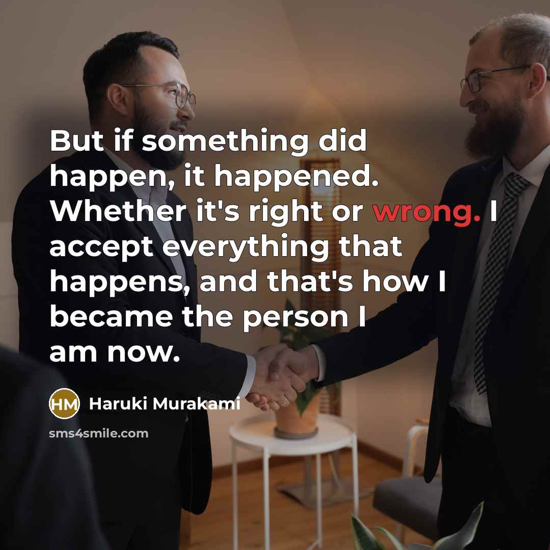 “But if something did happen, it happened. Whether it's right or wrong. I accept everything that happens, and that's how I became the person I am now.” quote by Haruki Murakami