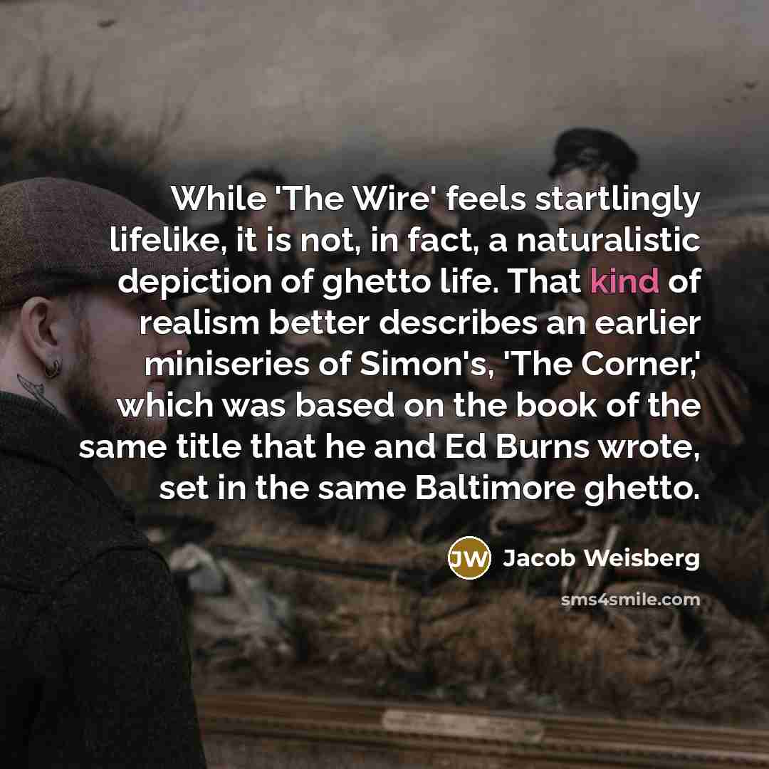 “While 'The Wire' feels startlingly lifelike, it is not, in fact, a naturalistic depiction of ghetto life. That kind of realism better describes an earlier miniseries of Simon's, 'The Corner,' which was based on the book of the same title that he and Ed Burns wrote, set in the same Baltimore ghetto.” quote by Jacob Weisberg