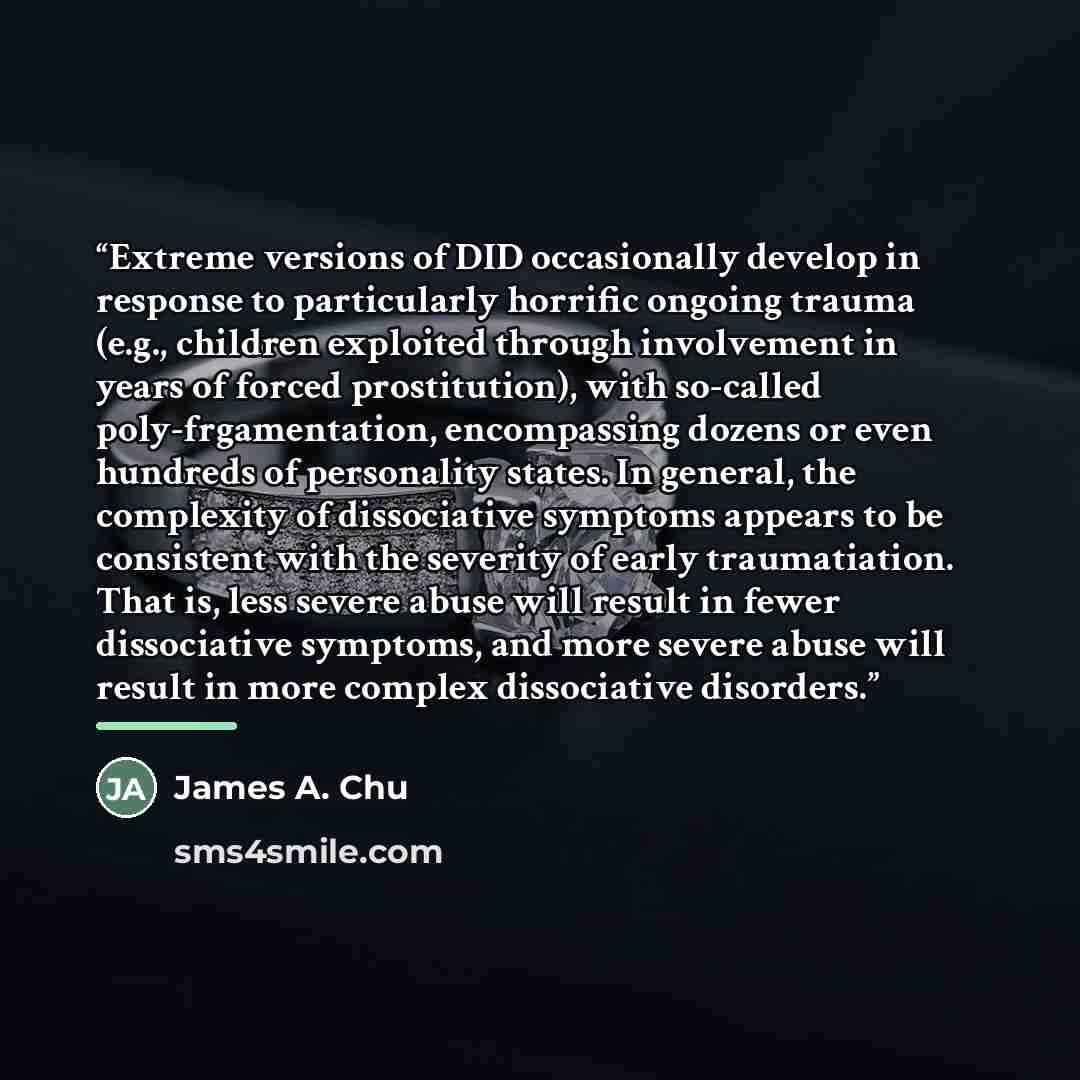 “Extreme versions of DID occasionally develop in response to particularly horrific ongoing trauma (e.g., children exploited through involvement in years of forced prostitution), with so-called poly-frgamentation, encompassing dozens or even hundreds of personality states. In general, the complexity…” quote by James A. Chu