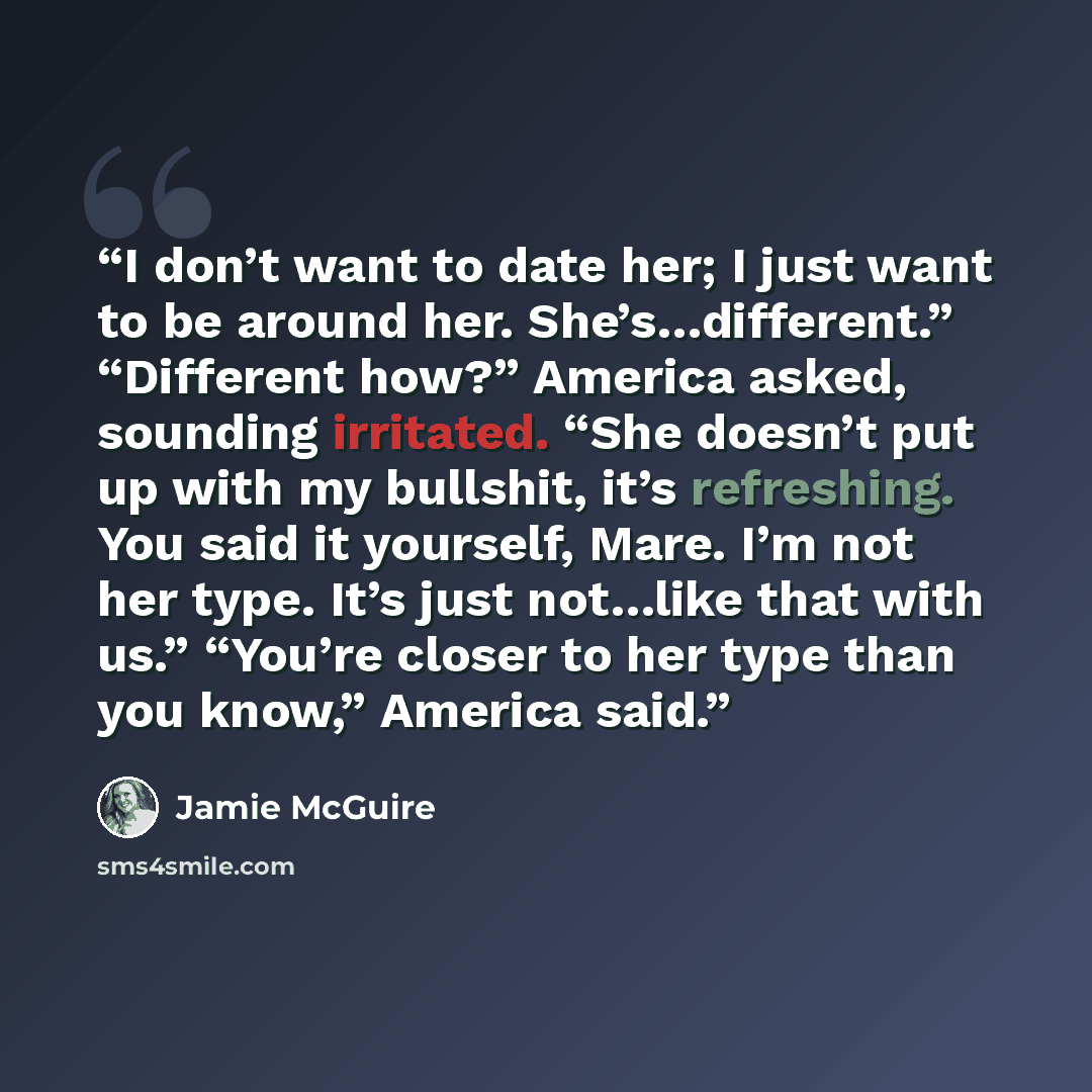 “I don’t want to date her; I just want to be around her. She’s…different.” “Different how?” America asked, sounding irritated. “She doesn’t put up with my bullshit, it’s refreshing. You said it yourself, Mare. I’m not her type. It’s just not…like that with us.” “You’re closer to her type than you…” quote by Jamie McGuire