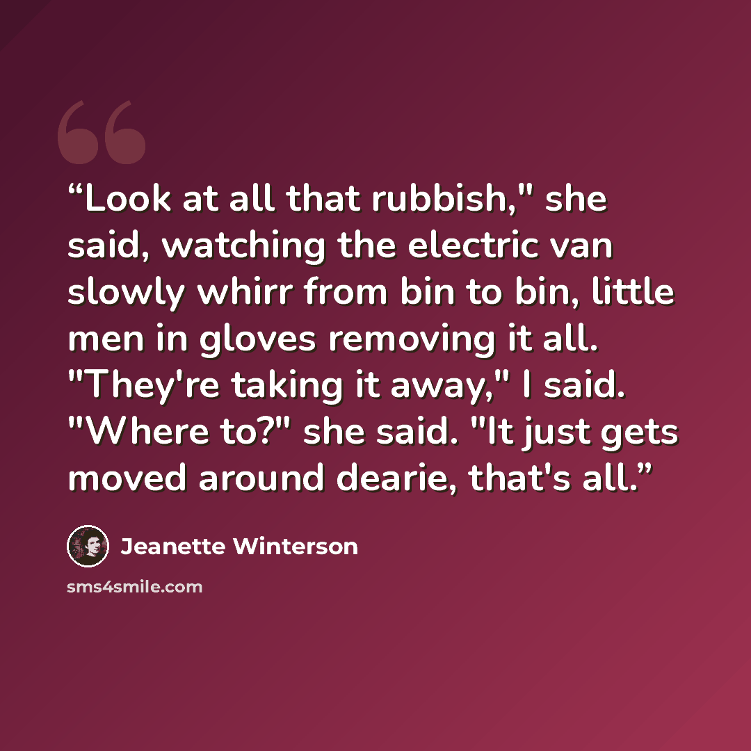 “Look at all that rubbish," she said, watching the electric van slowly whirr from bin to bin, little men in gloves removing it all. "They're taking it away," I said. "Where to?" she said. "It just gets moved around dearie, that's all.” quote by Jeanette Winterson