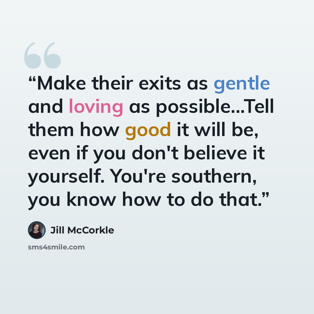 “Make their exits as gentle and loving as possible...Tell them how good it will be, even if you don't believe it yourself. You're southern, you know how to do that.” quote by Jill McCorkle