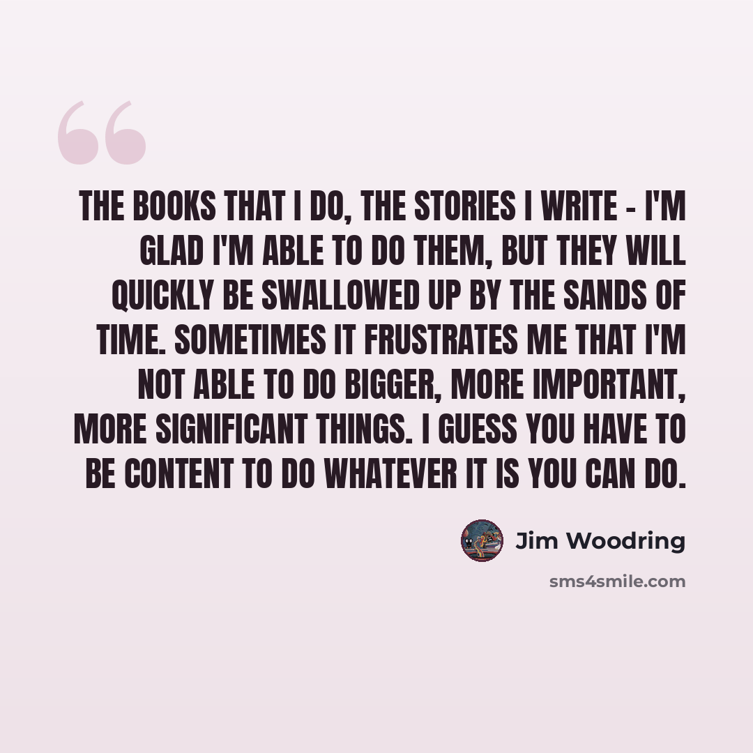 “The books that I do, the stories I write - I'm glad I'm able to do them, but they will quickly be swallowed up by the sands of time. Sometimes it frustrates me that I'm not able to do bigger, more important, more significant things. I guess you have to be content to do whatever it is you can do.” quote by Jim Woodring