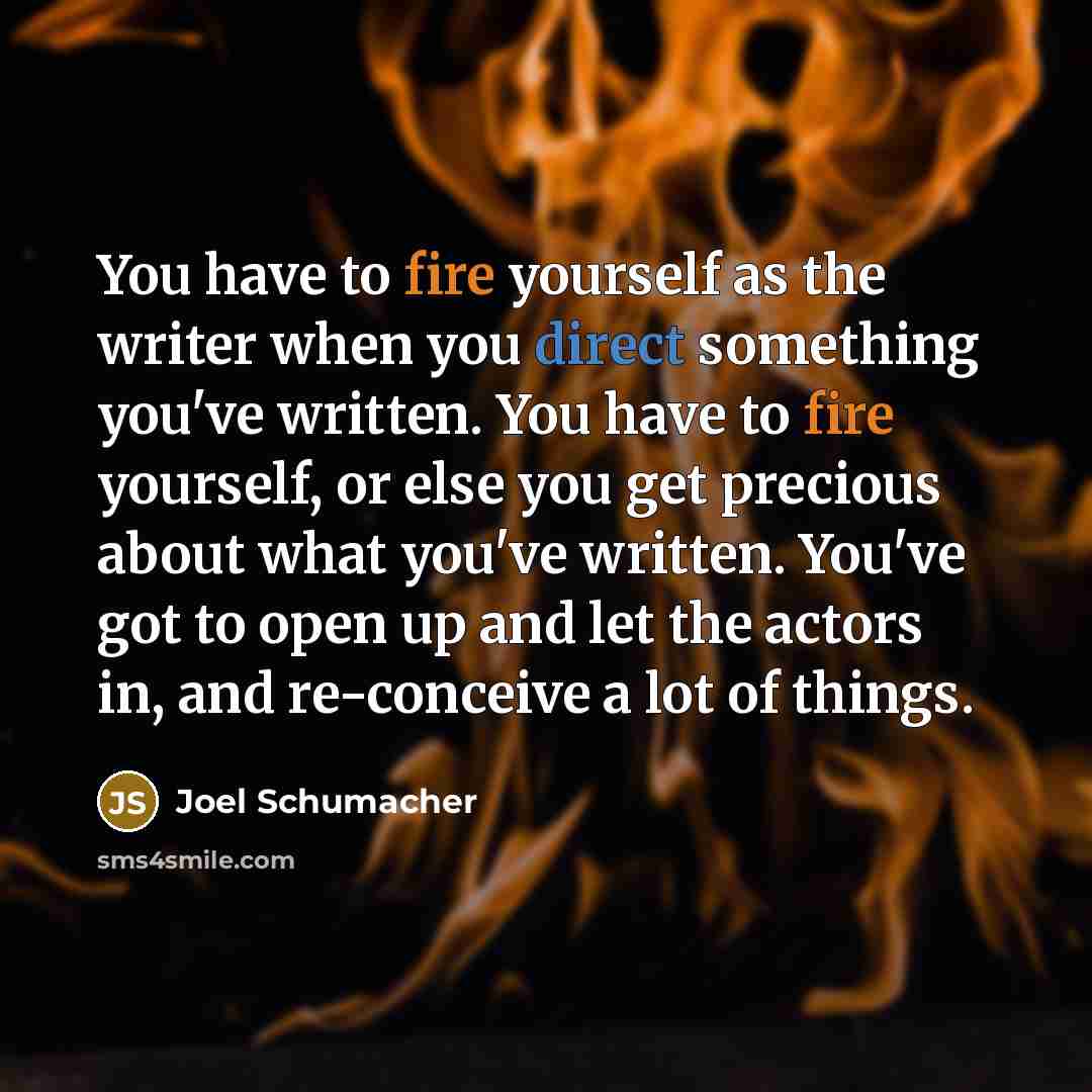 “You have to fire yourself as the writer when you direct something you've written. You have to fire yourself, or else you get precious about what you've written. You've got to open up and let the actors in, and re-conceive a lot of things.” quote by Joel Schumacher