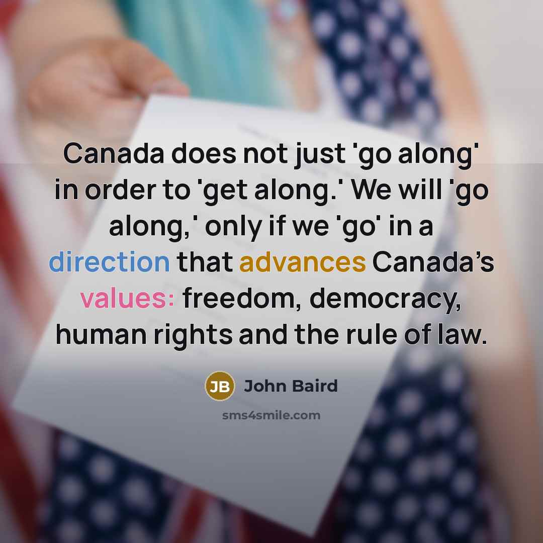 “Canada does not just 'go along' in order to 'get along.' We will 'go along,' only if we 'go' in a direction that advances Canada’s values: freedom, democracy, human rights and the rule of law.” quote by John Baird