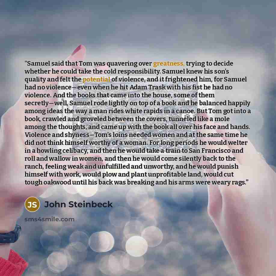 “Samuel said that Tom was quavering over greatness, trying to decide whether he could take the cold responsibility. Samuel knew his son’s quality and felt the potential of violence, and it frightened him, for Samuel had no violence—even when he hit Adam Trask with his fist he had no violence. And…” quote by John Steinbeck