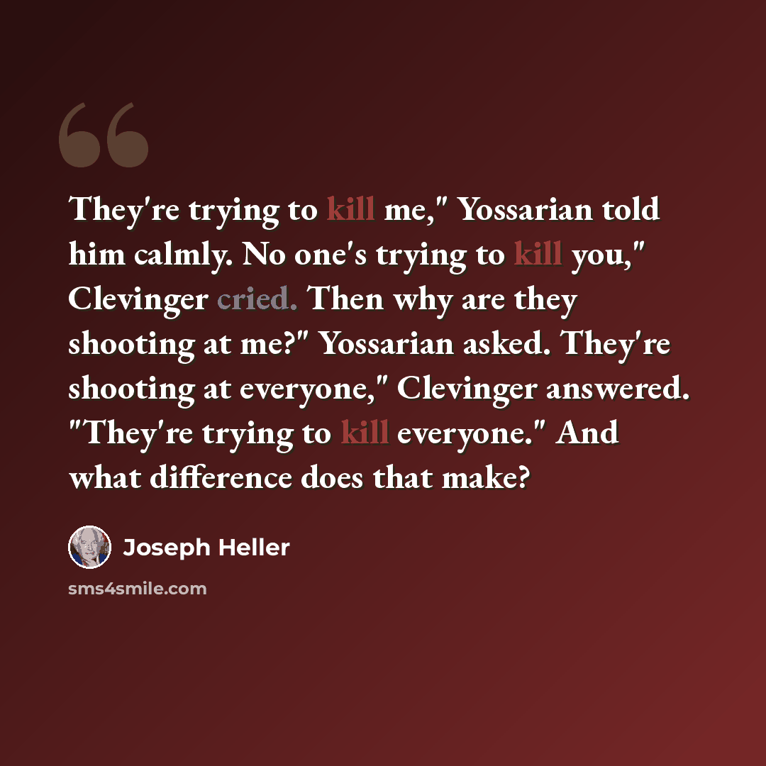 “They're trying to kill me," Yossarian told him calmly. No one's trying to kill you," Clevinger cried. Then why are they shooting at me?" Yossarian asked. They're shooting at everyone," Clevinger answered. "They're trying to kill everyone." And what difference does that make?” quote by Joseph Heller