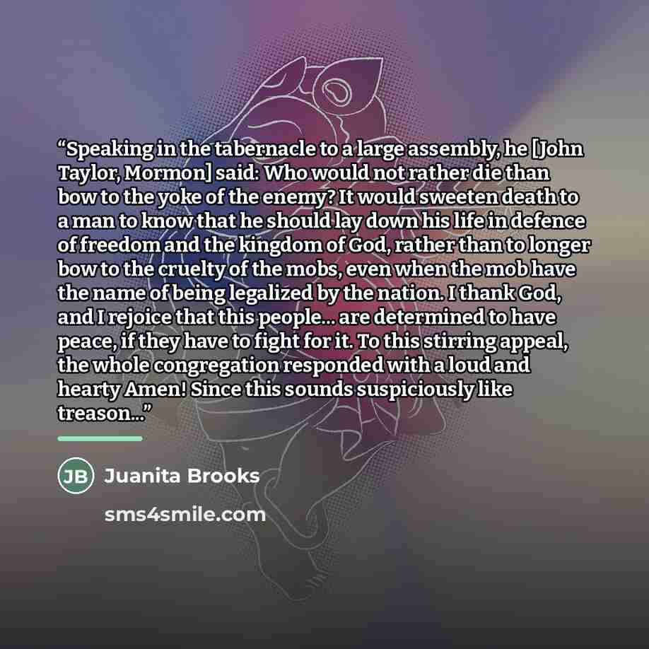 “Speaking in the tabernacle to a large assembly, he [John Taylor, Mormon] said: Who would not rather die than bow to the yoke of the enemy? It would sweeten death to a man to know that he should lay down his life in defence of freedom and the kingdom of God, rather than to longer bow to the cruelty…” quote by Juanita Brooks