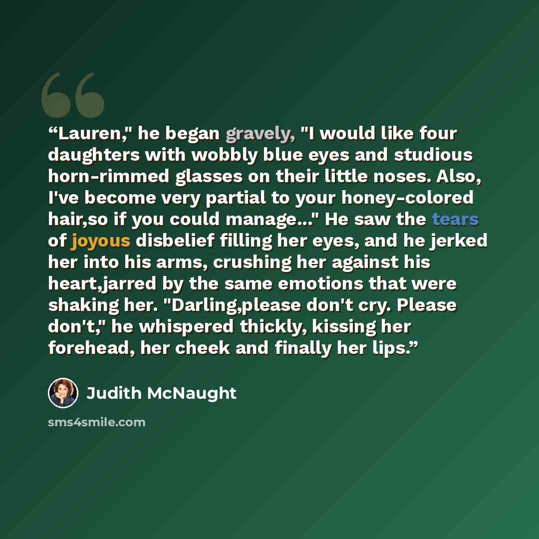 “Lauren," he began gravely, "I would like four daughters with wobbly blue eyes and studious horn-rimmed glasses on their little noses. Also, I've become very partial to your honey-colored hair,so if you could manage..." He saw the tears of joyous disbelief filling her eyes, and he jerked her into…” quote by Judith McNaught