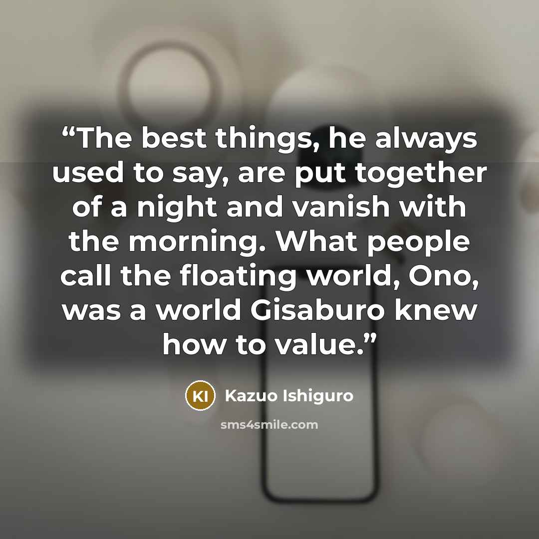 “The best things, he always used to say, are put together of a night and vanish with the morning. What people call the floating world, Ono, was a world Gisaburo knew how to value.” quote by Kazuo Ishiguro