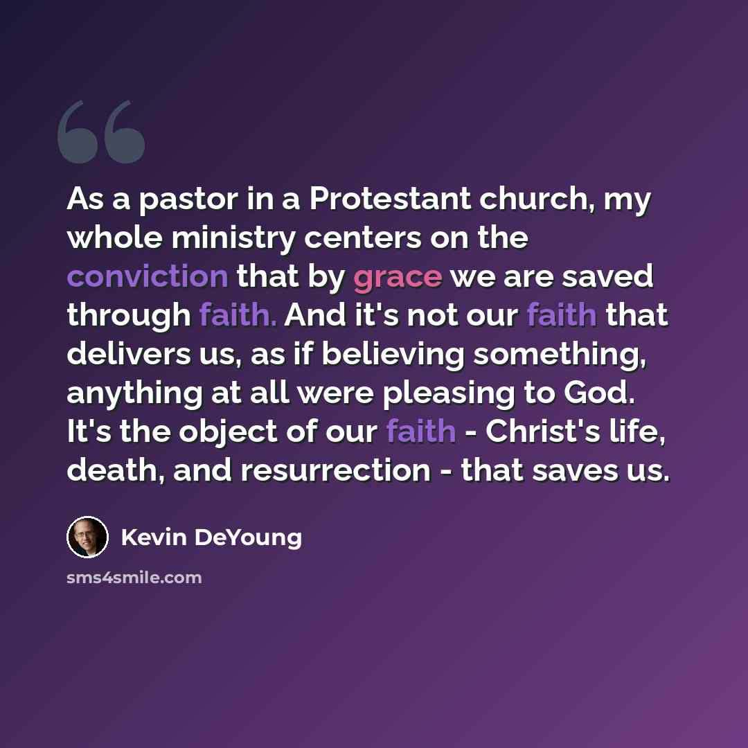 “As a pastor in a Protestant church, my whole ministry centers on the conviction that by grace we are saved through faith. And it's not our faith that delivers us, as if believing something, anything at all were pleasing to God. It's the object of our faith - Christ's life, death, and resurrection…” quote by Kevin DeYoung
