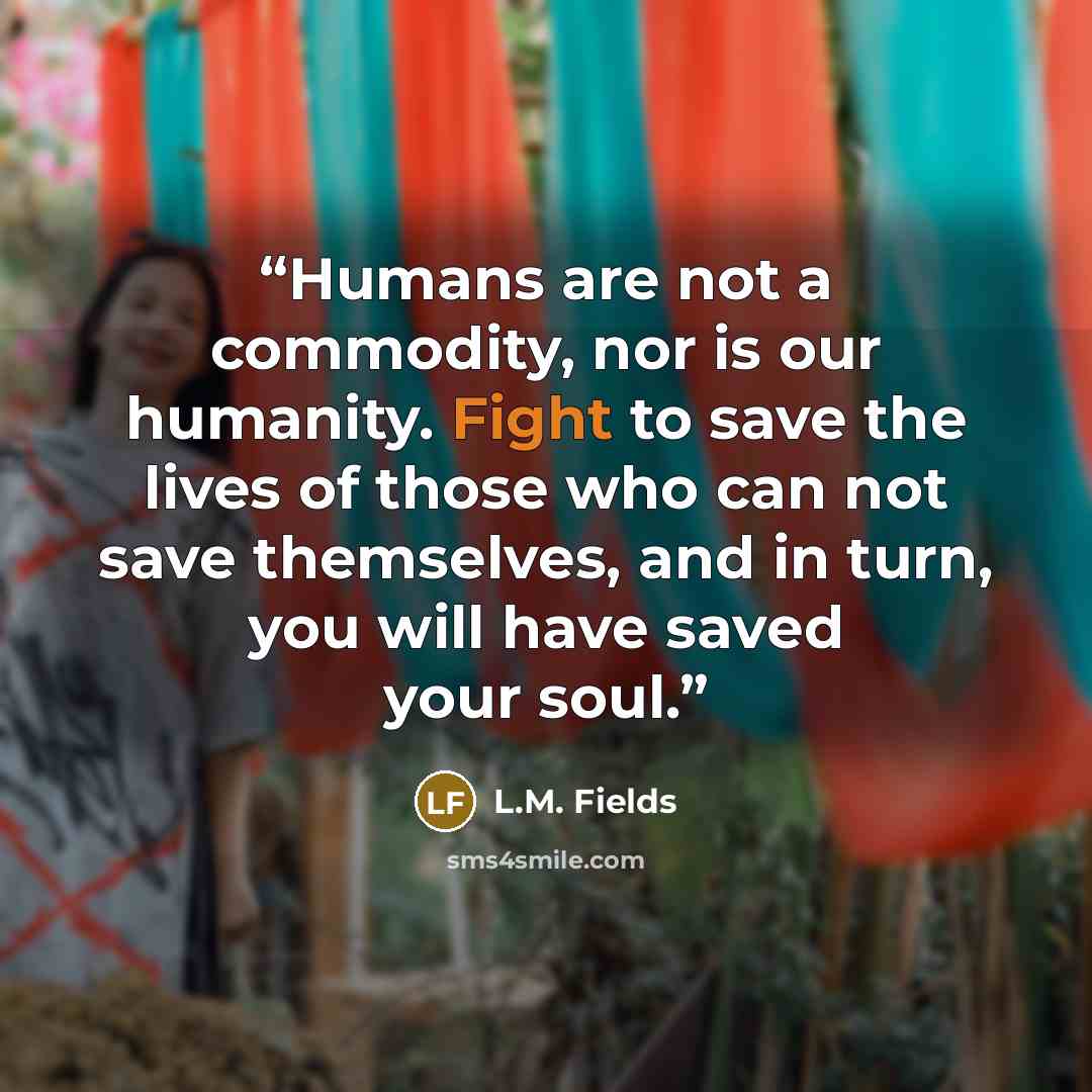 “Humans are not a commodity, nor is our humanity. Fight to save the lives of those who can not save themselves, and in turn, you will have saved your soul.” quote by L.M. Fields