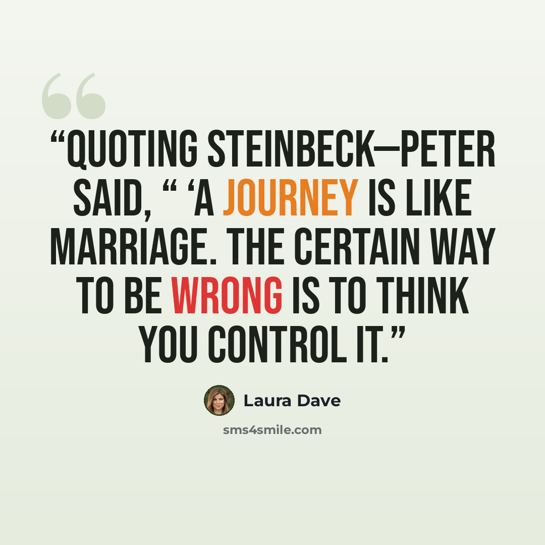 “quoting Steinbeck—Peter said, “ ‘A journey is like marriage. The certain way to be wrong is to think you control it.” quote by Laura Dave