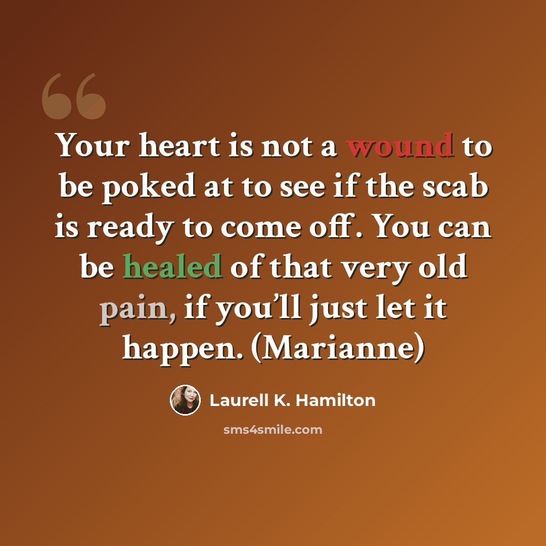 “Your heart is not a wound to be poked at to see if the scab is ready to come off. You can be healed of that very old pain, if you’ll just let it happen. (Marianne)” quote by Laurell K. Hamilton