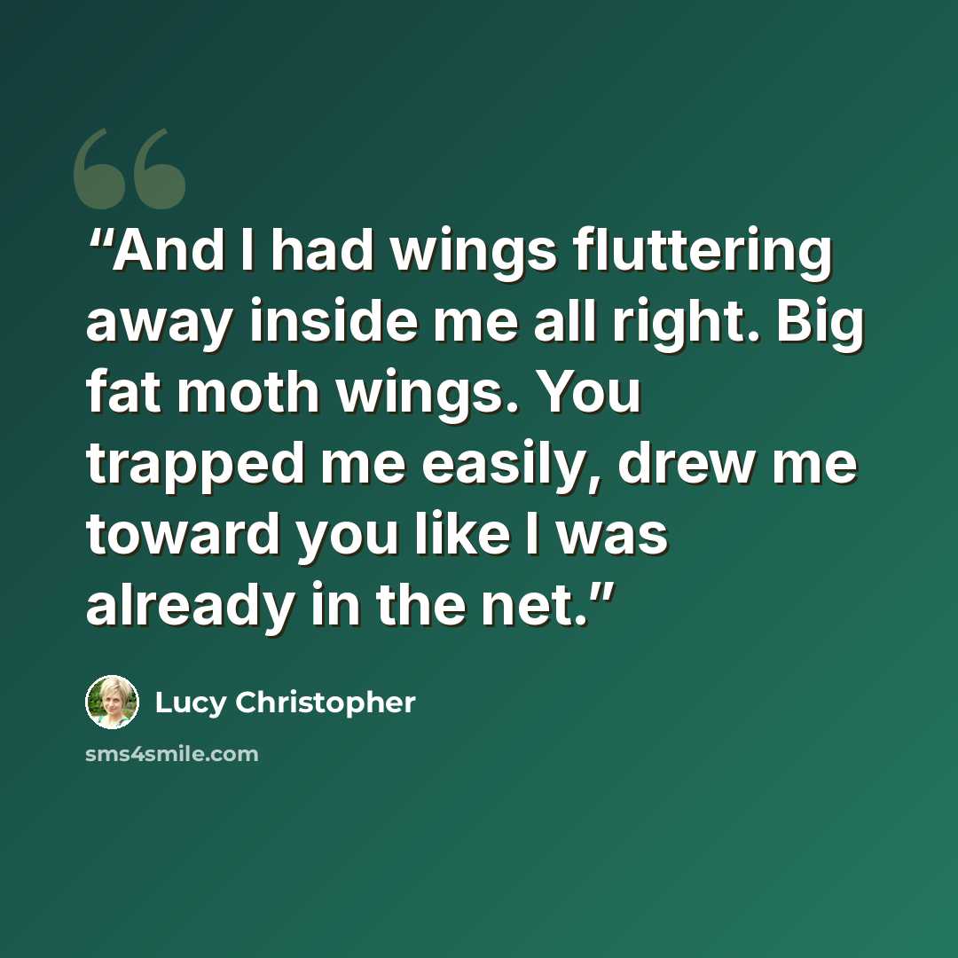 “And I had wings fluttering away inside me all right. Big fat moth wings. You trapped me easily, drew me toward you like I was already in the net.” quote by Lucy Christopher