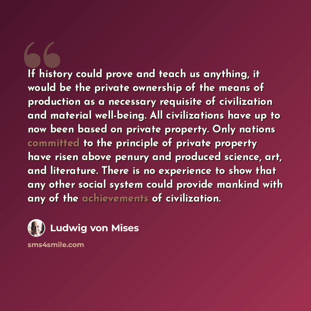 “If history could prove and teach us anything, it would be the private ownership of the means of production as a necessary requisite of civilization and material well-being. All civilizations have up to now been based on private property. Only nations committed to the principle of private property…” quote by Ludwig von Mises