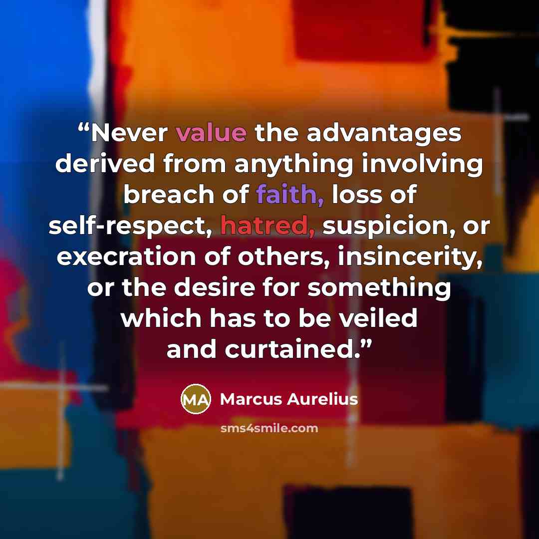 “Never value the advantages derived from anything involving breach of faith, loss of self-respect, hatred, suspicion, or execration of others, insincerity, or the desire for something which has to be veiled and curtained.” quote by Marcus Aurelius