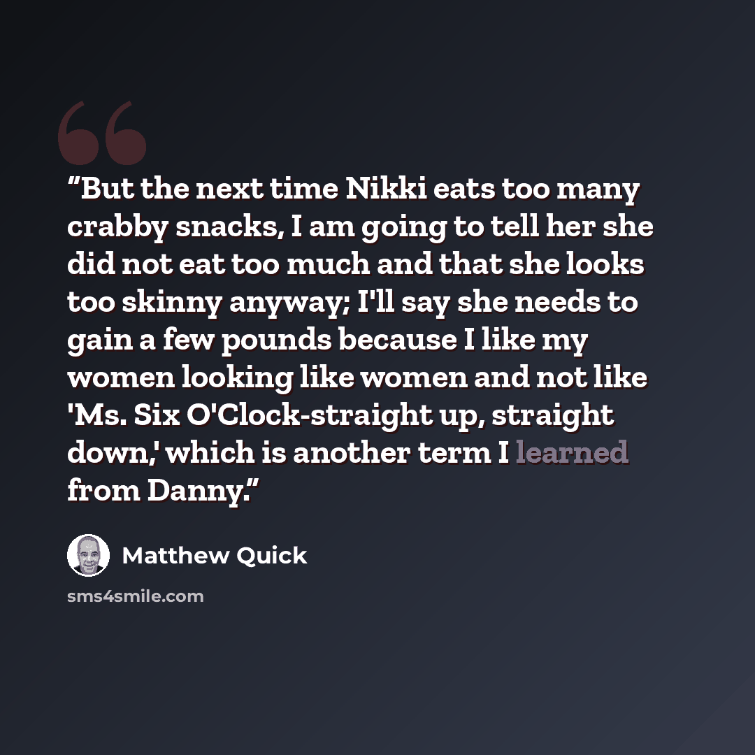“But the next time Nikki eats too many crabby snacks, I am going to tell her she did not eat too much and that she looks too skinny anyway; I'll say she needs to gain a few pounds because I like my women looking like women and not like 'Ms. Six O'Clock-straight up, straight down,' which is another…” quote by Matthew Quick