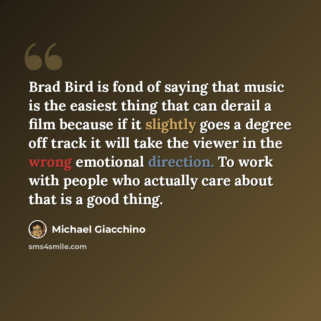 “Brad Bird is fond of saying that music is the easiest thing that can derail a film because if it slightly goes a degree off track it will take the viewer in the wrong emotional direction. To work with people who actually care about that is a good thing.” quote by Michael Giacchino