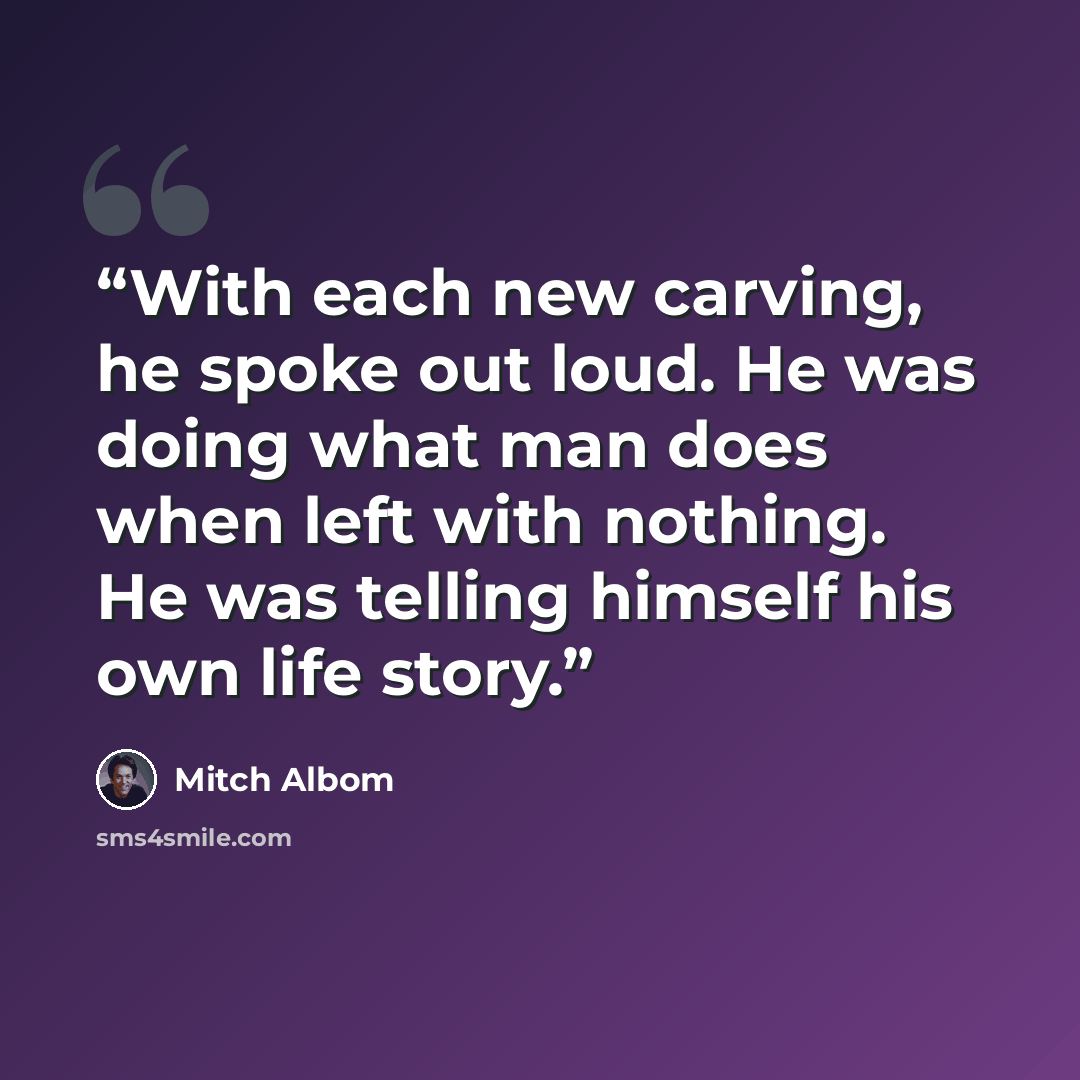 “With each new carving, he spoke out loud. He was doing what man does when left with nothing. He was telling himself his own life story.” quote by Mitch Albom