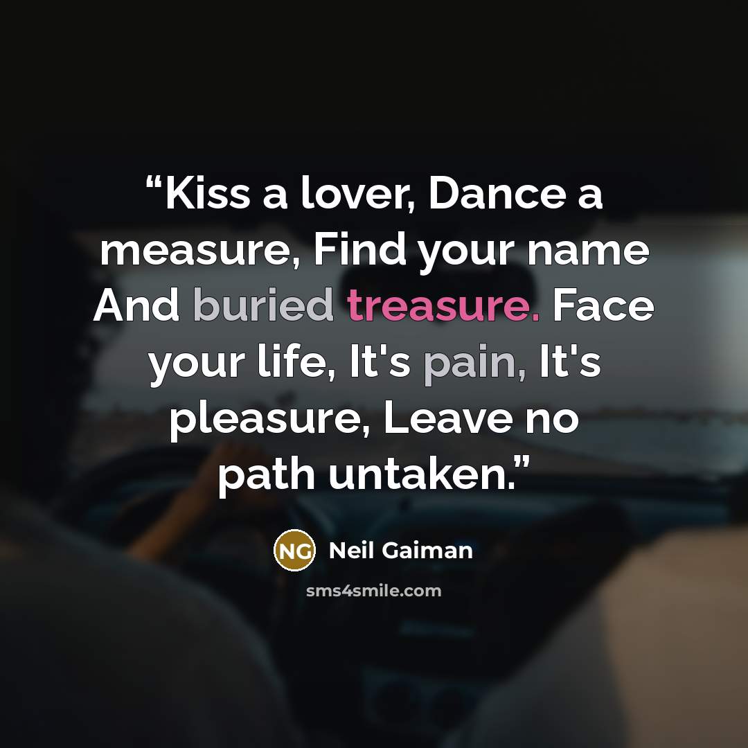 “Kiss a lover, Dance a measure, Find your name And buried treasure. Face your life, It's pain, It's pleasure, Leave no path untaken.” quote by Neil Gaiman