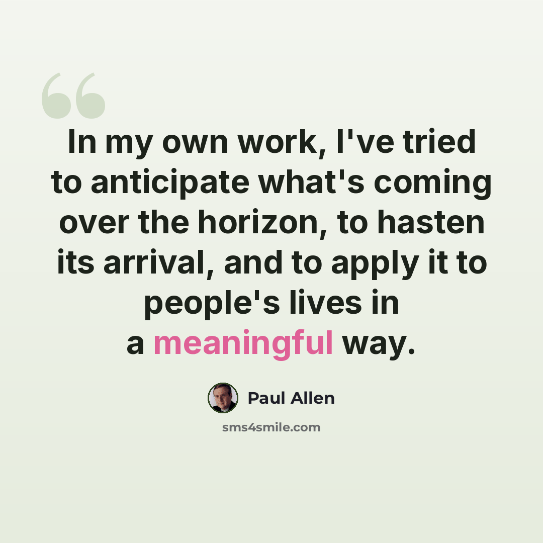 “In my own work, I've tried to anticipate what's coming over the horizon, to hasten its arrival, and to apply it to people's lives in a meaningful way.” quote by Paul Allen