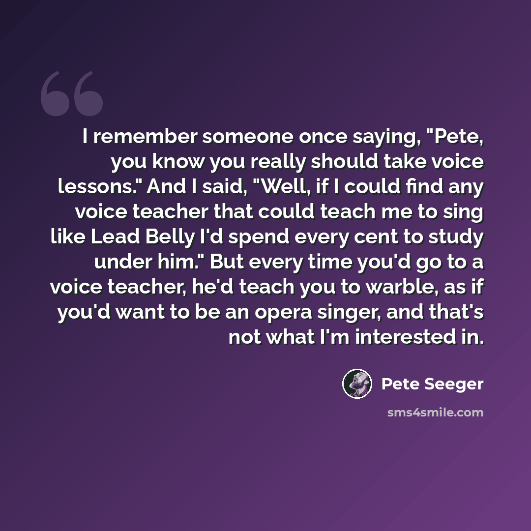 “I remember someone once saying, "Pete, you know you really should take voice lessons." And I said, "Well, if I could find any voice teacher that could teach me to sing like Lead Belly I'd spend every cent to study under him." But every time you'd go to a voice teacher, he'd teach you to warble, as…” quote by Pete Seeger